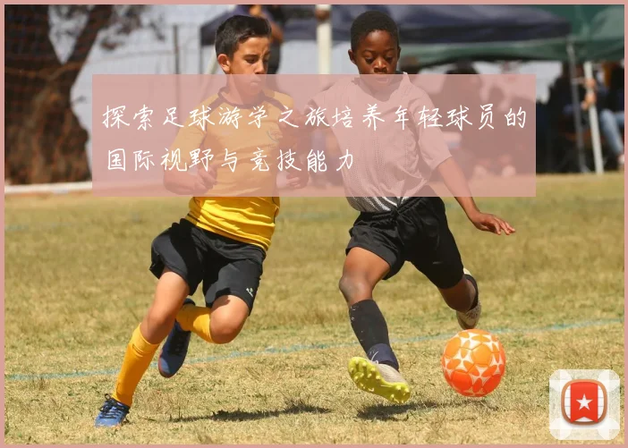 探索足球游学之旅培养年轻球员的国际视野与竞技能力