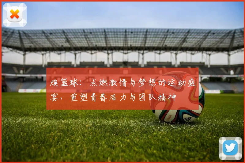 焕篮球：点燃激情与梦想的运动盛宴，重塑青春活力与团队精神