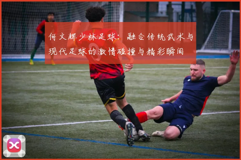 何文辉少林足球：融合传统武术与现代足球的激情碰撞与精彩瞬间