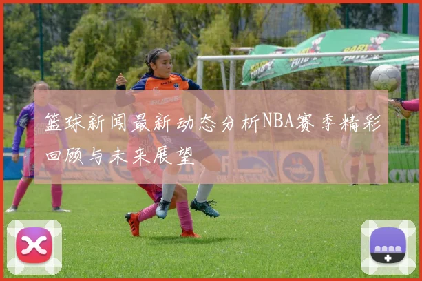 篮球新闻最新动态分析NBA赛季精彩回顾与未来展望