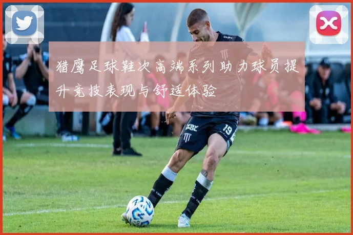 猎鹰足球鞋次高端系列助力球员提升竞技表现与舒适体验