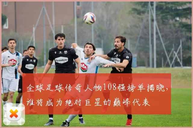 全球足球传奇人物108强榜单揭晓，谁将成为绝对巨星的巅峰代表