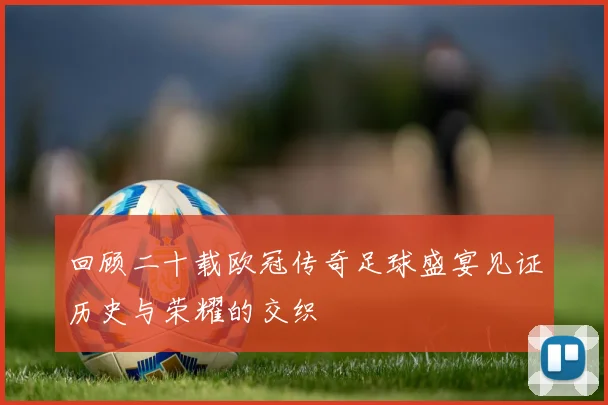 回顾二十载欧冠传奇足球盛宴见证历史与荣耀的交织