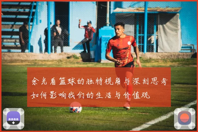 余光看篮球的独特视角与深刻思考如何影响我们的生活与价值观