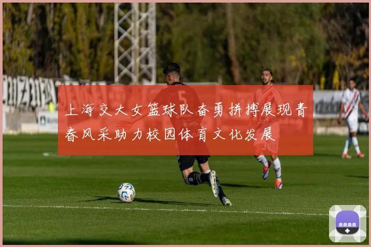 上海交大女篮球队奋勇拼搏展现青春风采助力校园体育文化发展