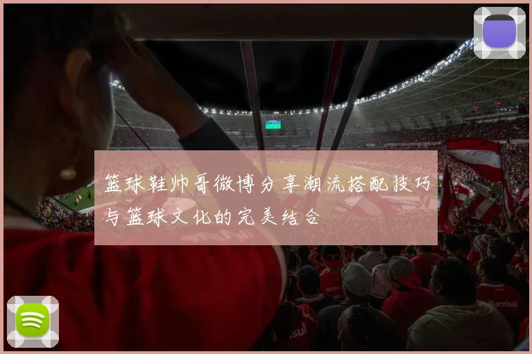 篮球鞋帅哥微博分享潮流搭配技巧与篮球文化的完美结合