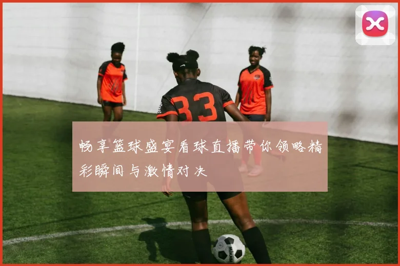 畅享篮球盛宴看球直播带你领略精彩瞬间与激情对决