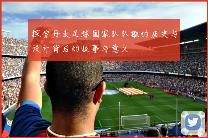 探索丹麦足球国家队队徽的历史与设计背后的故事与意义