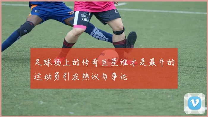 足球场上的传奇巨星谁才是最牛的运动员引发热议与争论