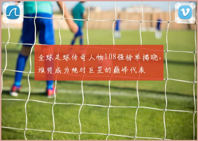 全球足球传奇人物108强榜单揭晓，谁将成为绝对巨星的巅峰代表